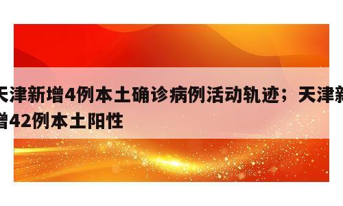 天津新增4例本土确诊病例活动轨迹；天津新增42例本土阳性