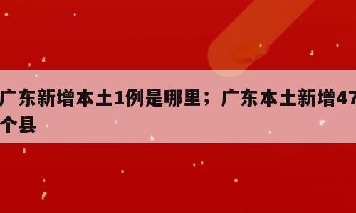 广东新增本土1例是哪里；广东本土新增47个县