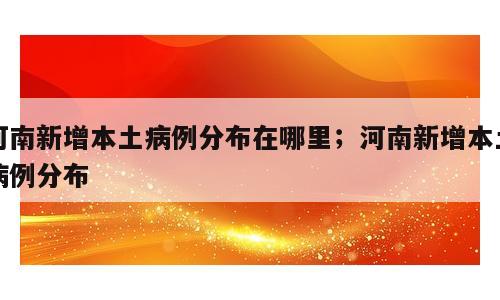 河南新增本土病例分布在哪里；河南新增本土病例分布