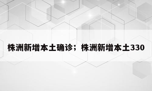 株洲新增本土确诊；株洲新增本土330