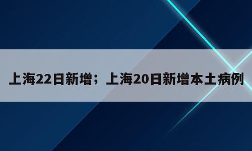 上海22日新增；上海20日新增本土病例