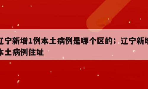 辽宁新增1例本土病例是哪个区的；辽宁新增本土病例住址