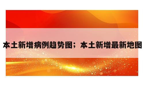 本土新增病例趋势图；本土新增最新地图