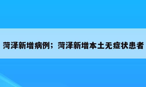 菏泽新增病例；菏泽新增本土无症状患者