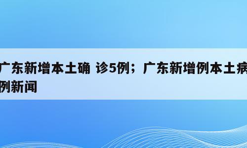 广东新增本土确 诊5例；广东新增例本土病例新闻