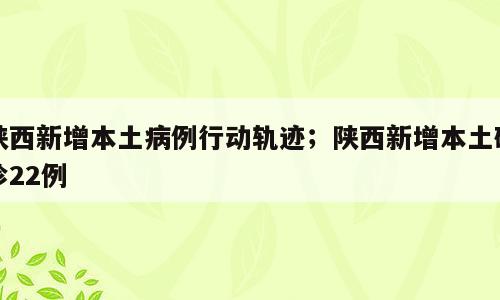 陕西新增本土病例行动轨迹；陕西新增本土确诊22例
