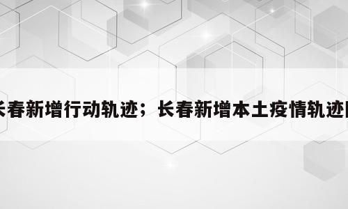 长春新增行动轨迹；长春新增本土疫情轨迹图