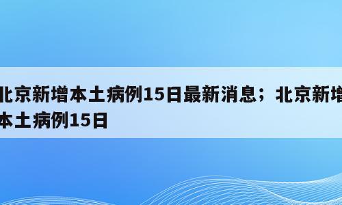 北京新增本土病例15日最新消息；北京新增本土病例15日