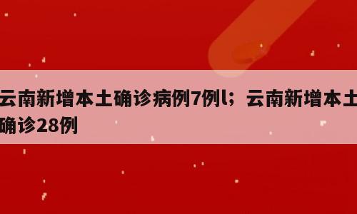 云南新增本土确诊病例7例l；云南新增本土确诊28例