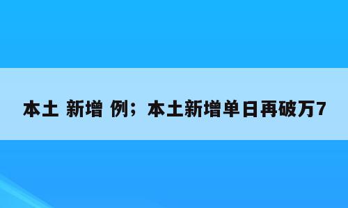 本土 新增 例；本土新增单日再破万7