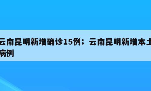 云南昆明新增确诊15例；云南昆明新增本土病例