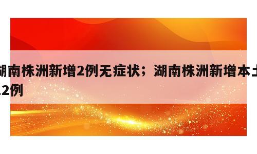 湖南株洲新增2例无症状；湖南株洲新增本土12例