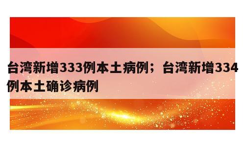 台湾新增333例本土病例；台湾新增334例本土确诊病例