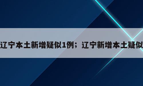辽宁本土新增疑似1例；辽宁新增本土疑似