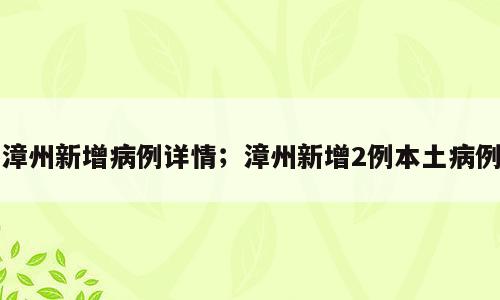 漳州新增病例详情；漳州新增2例本土病例