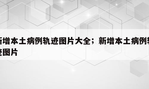 新增本土病例轨迹图片大全；新增本土病例轨迹图片