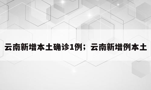 云南新增本土确诊1例；云南新增例本土
