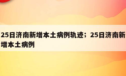 25日济南新增本土病例轨迹；25日济南新增本土病例