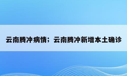 云南腾冲病情；云南腾冲新增本土确诊
