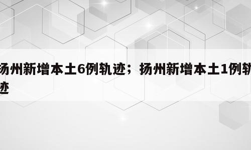 扬州新增本土6例轨迹；扬州新增本土1例轨迹