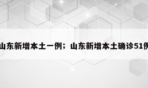 山东新增本土一例；山东新增本土确诊51例