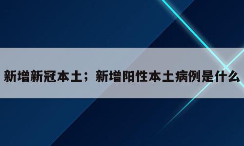 新增新冠本土；新增阳性本土病例是什么