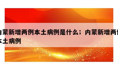 内蒙新增两例本土病例是什么；内蒙新增两例本土病例