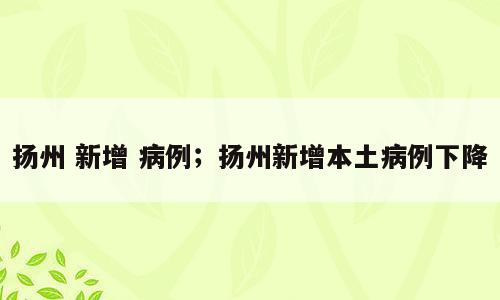 扬州 新增 病例；扬州新增本土病例下降