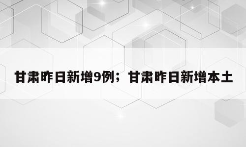 甘肃昨日新增9例；甘肃昨日新增本土