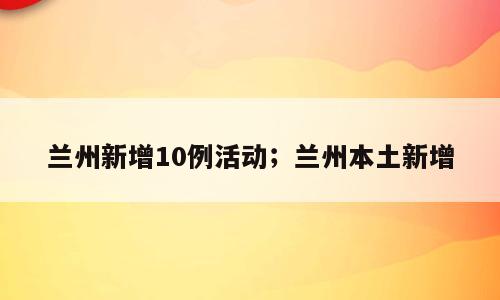 兰州新增10例活动；兰州本土新增