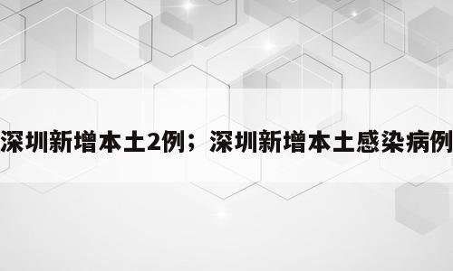 深圳新增本土2例；深圳新增本土感染病例