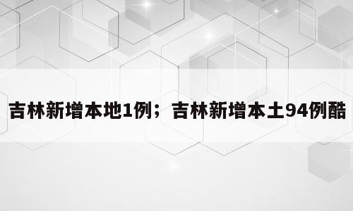 吉林新增本地1例；吉林新增本土94例酷