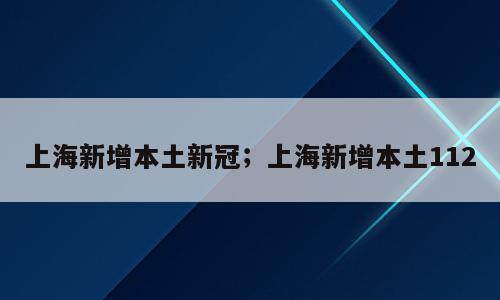 上海新增本土新冠；上海新增本土112