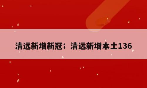 清远新增新冠；清远新增本土136