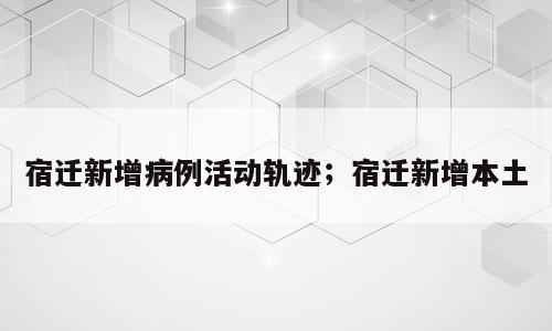宿迁新增病例活动轨迹；宿迁新增本土