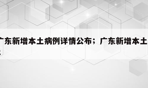 广东新增本土病例详情公布；广东新增本土82
