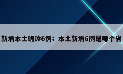 新增本土确诊6例；本土新增6例是哪个省