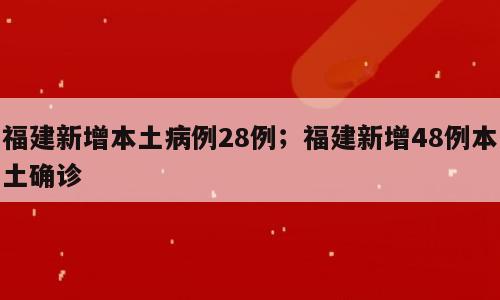 福建新增本土病例28例；福建新增48例本土确诊