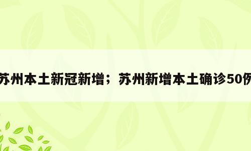 苏州本土新冠新增；苏州新增本土确诊50例