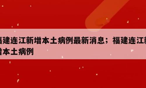 福建连江新增本土病例最新消息；福建连江新增本土病例
