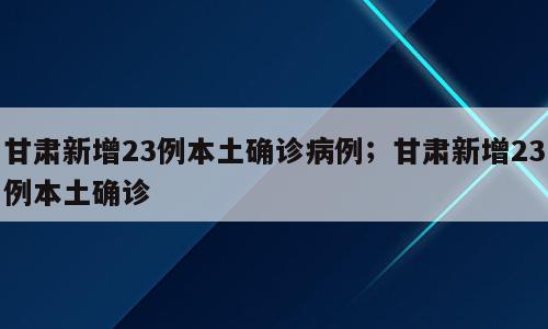 甘肃新增23例本土确诊病例；甘肃新增23例本土确诊