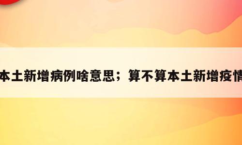 本土新增病例啥意思；算不算本土新增疫情