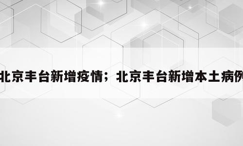 北京丰台新增疫情；北京丰台新增本土病例