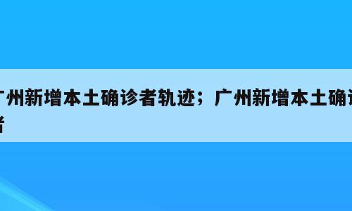 广州新增本土确诊者轨迹；广州新增本土确诊者