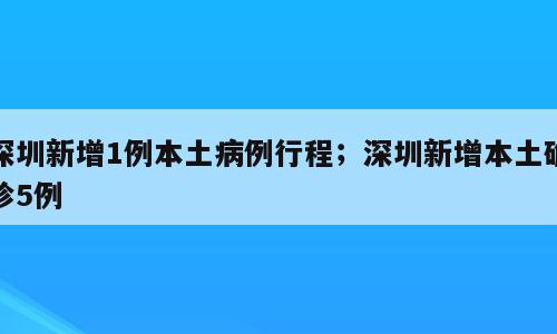 深圳新增1例本土病例行程；深圳新增本土确诊5例