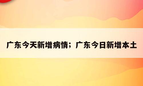 广东今天新增病情；广东今日新增本土
