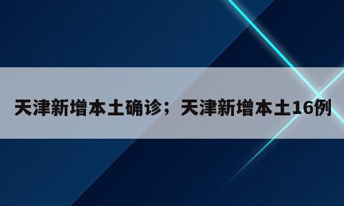 天津新增本土确诊；天津新增本土16例