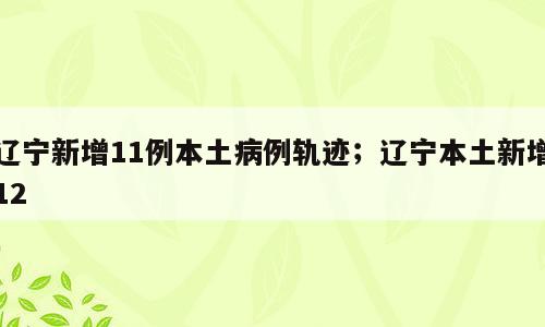 辽宁新增11例本土病例轨迹；辽宁本土新增12