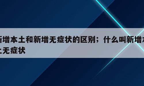 新增本土和新增无症状的区别；什么叫新增本土无症状