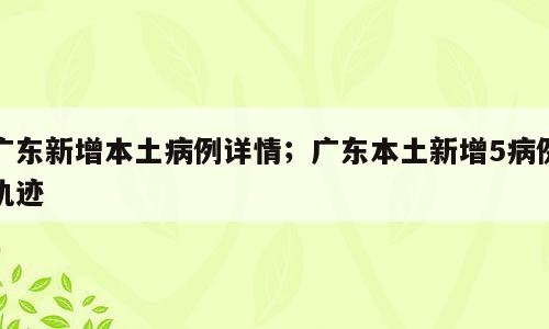 广东新增本土病例详情；广东本土新增5病例轨迹